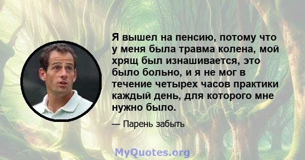 Я вышел на пенсию, потому что у меня была травма колена, мой хрящ был изнашивается, это было больно, и я не мог в течение четырех часов практики каждый день, для которого мне нужно было.