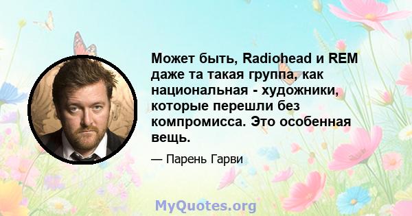 Может быть, Radiohead и REM даже та такая группа, как национальная - художники, которые перешли без компромисса. Это особенная вещь.