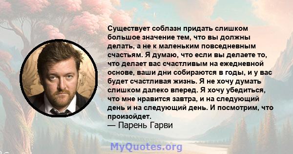 Существует соблазн придать слишком большое значение тем, что вы должны делать, а не к маленьким повседневным счастьям. Я думаю, что если вы делаете то, что делает вас счастливым на ежедневной основе, ваши дни собираются 