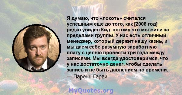 Я думаю, что «локоть» считался успешным еще до того, как [2008 год] редко увидел Кид, потому что мы жили за пределами группы. У нас есть отличный менеджер, который держит нашу казнь, и мы даем себе разумную заработную