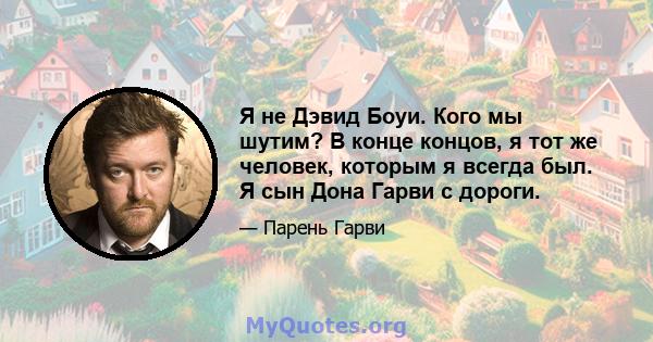 Я не Дэвид Боуи. Кого мы шутим? В конце концов, я тот же человек, которым я всегда был. Я сын Дона Гарви с дороги.