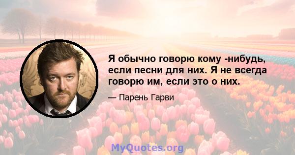 Я обычно говорю кому -нибудь, если песни для них. Я не всегда говорю им, если это о них.