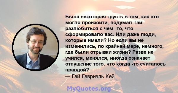 Была некоторая грусть в том, как это могло произойти, подумал Тай: разлюбиться с чем -то, что сформировало вас. Или даже люди, которые имели? Но если вы не изменились, по крайней мере, немного, где были отрывки жизни?