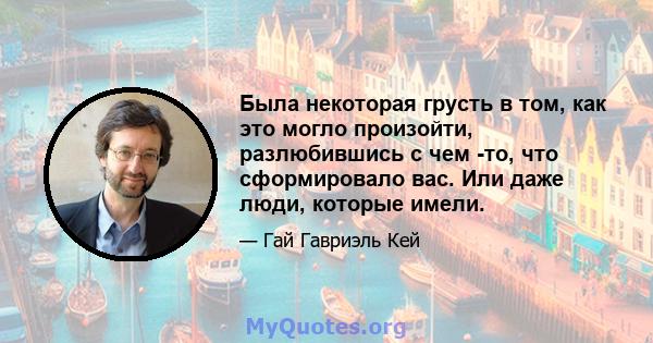 Была некоторая грусть в том, как это могло произойти, разлюбившись с чем -то, что сформировало вас. Или даже люди, которые имели.