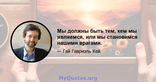 Мы должны быть тем, кем мы являемся, или мы становимся нашими врагами.