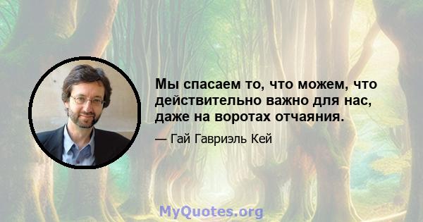 Мы спасаем то, что можем, что действительно важно для нас, даже на воротах отчаяния.