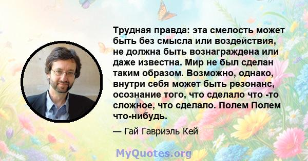 Трудная правда: эта смелость может быть без смысла или воздействия, не должна быть вознаграждена или даже известна. Мир не был сделан таким образом. Возможно, однако, внутри себя может быть резонанс, осознание того, что 