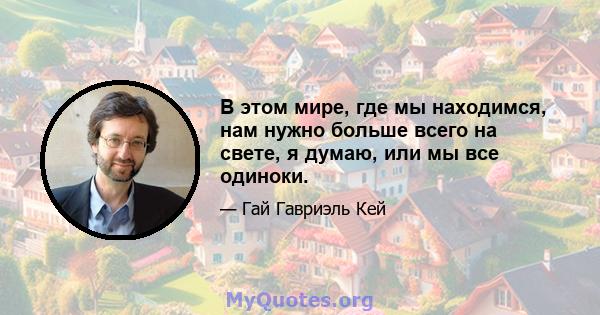 В этом мире, где мы находимся, нам нужно больше всего на свете, я думаю, или мы все одиноки.