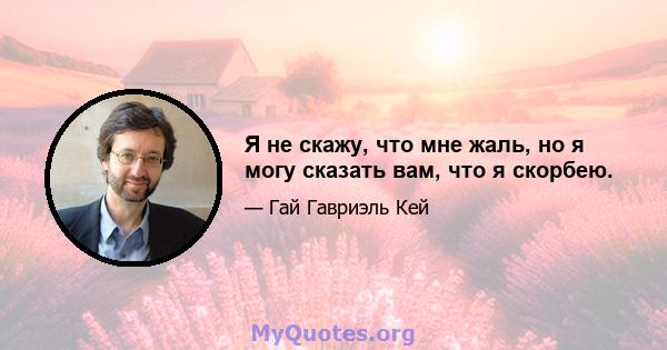 Я не скажу, что мне жаль, но я могу сказать вам, что я скорбею.