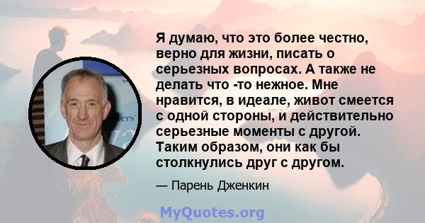 Я думаю, что это более честно, верно для жизни, писать о серьезных вопросах. А также не делать что -то нежное. Мне нравится, в идеале, живот смеется с одной стороны, и действительно серьезные моменты с другой. Таким