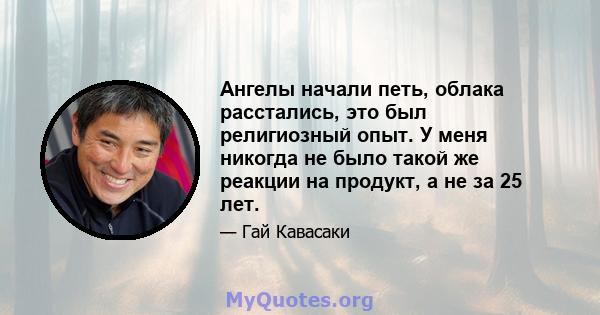 Ангелы начали петь, облака расстались, это был религиозный опыт. У меня никогда не было такой же реакции на продукт, а не за 25 лет.