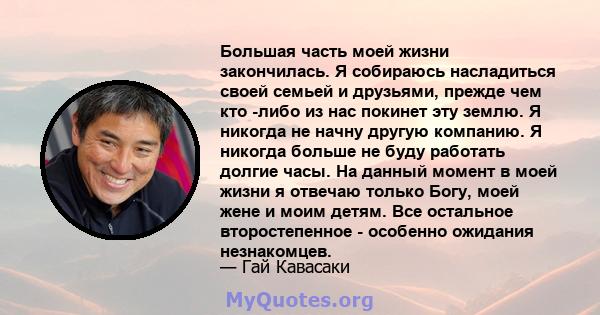 Большая часть моей жизни закончилась. Я собираюсь насладиться своей семьей и друзьями, прежде чем кто -либо из нас покинет эту землю. Я никогда не начну другую компанию. Я никогда больше не буду работать долгие часы. На 