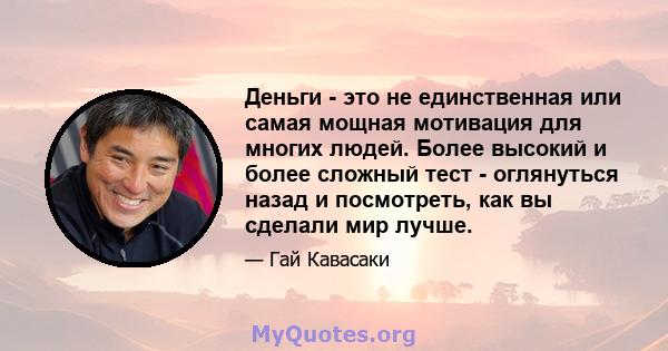 Деньги - это не единственная или самая мощная мотивация для многих людей. Более высокий и более сложный тест - оглянуться назад и посмотреть, как вы сделали мир лучше.