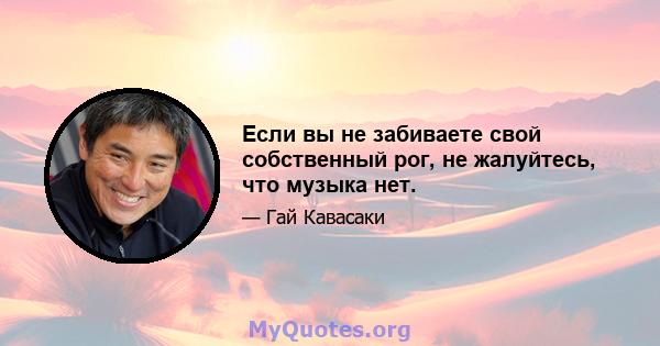 Если вы не забиваете свой собственный рог, не жалуйтесь, что музыка нет.