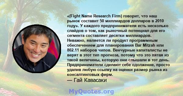 «(Fight Name Research Firm) говорит, что наш рынок составит 50 миллиардов долларов в 2010 году». У каждого предпринимателя есть несколько слайдов о том, как рыночный потенциал для его сегмента составляет десятки