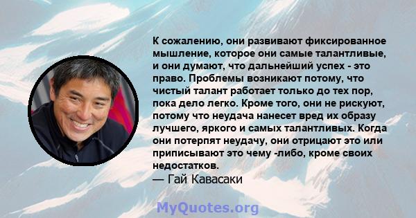 К сожалению, они развивают фиксированное мышление, которое они самые талантливые, и они думают, что дальнейший успех - это право. Проблемы возникают потому, что чистый талант работает только до тех пор, пока дело легко. 