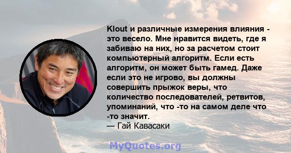 Klout и различные измерения влияния - это весело. Мне нравится видеть, где я забиваю на них, но за расчетом стоит компьютерный алгоритм. Если есть алгоритм, он может быть гамед. Даже если это не игрово, вы должны