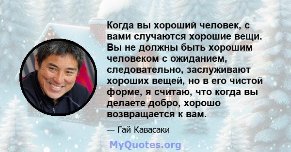 Когда вы хороший человек, с вами случаются хорошие вещи. Вы не должны быть хорошим человеком с ожиданием, следовательно, заслуживают хороших вещей, но в его чистой форме, я считаю, что когда вы делаете добро, хорошо