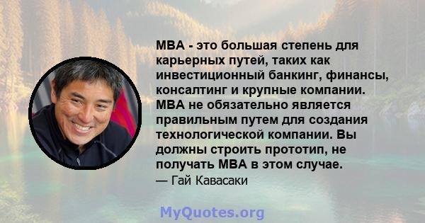 MBA - это большая степень для карьерных путей, таких как инвестиционный банкинг, финансы, консалтинг и крупные компании. MBA не обязательно является правильным путем для создания технологической компании. Вы должны