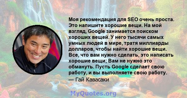 Моя рекомендация для SEO очень проста. Это напишите хорошие вещи. На мой взгляд, Google занимается поиском хороших вещей. У него тысячи самых умных людей в мире, тратя миллиарды долларов, чтобы найти хорошие вещи. Все,