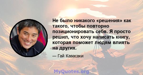 Не было никакого «решения» как такого, чтобы повторно позиционировать себя. Я просто решил, что хочу написать книгу, которая поможет людям влиять на других.