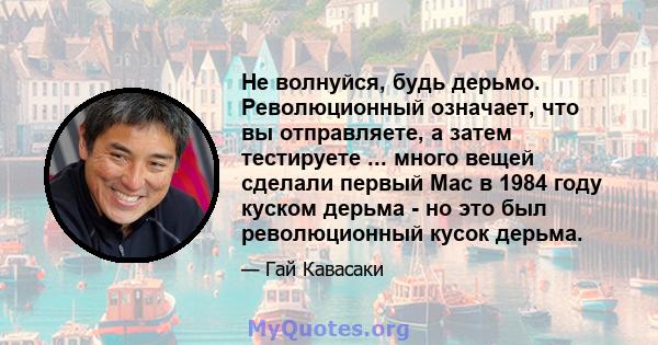 Не волнуйся, будь дерьмо. Революционный означает, что вы отправляете, а затем тестируете ... много вещей сделали первый Mac в 1984 году куском дерьма - но это был революционный кусок дерьма.