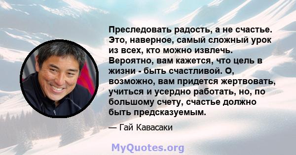 Преследовать радость, а не счастье. Это, наверное, самый сложный урок из всех, кто можно извлечь. Вероятно, вам кажется, что цель в жизни - быть счастливой. О, возможно, вам придется жертвовать, учиться и усердно