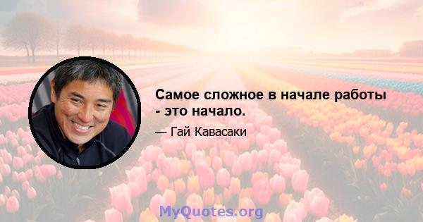 Самое сложное в начале работы - это начало.