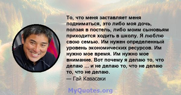 То, что меня заставляет меня подниматься, это либо моя дочь, ползая в постель, либо моим сыновьям приходится ходить в школу. Я люблю свою семью. Им нужен определенный уровень экономических ресурсов. Им нужно мое время.