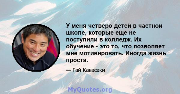 У меня четверо детей в частной школе, которые еще не поступили в колледж. Их обучение - это то, что позволяет мне мотивировать. Иногда жизнь проста.