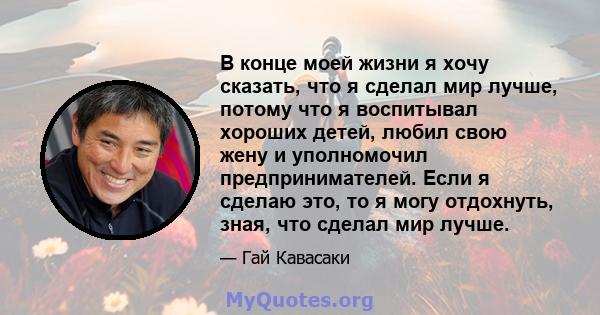 В конце моей жизни я хочу сказать, что я сделал мир лучше, потому что я воспитывал хороших детей, любил свою жену и уполномочил предпринимателей. Если я сделаю это, то я могу отдохнуть, зная, что сделал мир лучше.