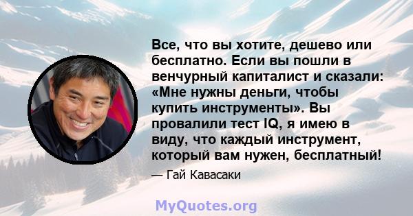 Все, что вы хотите, дешево или бесплатно. Если вы пошли в венчурный капиталист и сказали: «Мне нужны деньги, чтобы купить инструменты». Вы провалили тест IQ, я имею в виду, что каждый инструмент, который вам нужен,