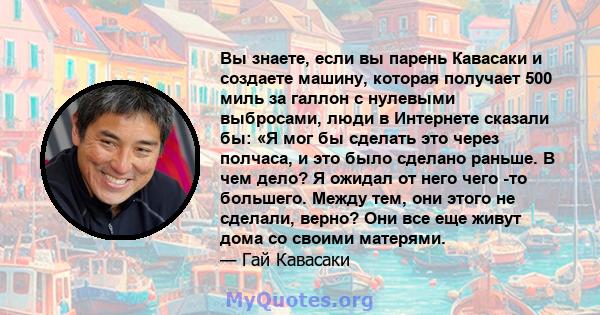 Вы знаете, если вы парень Кавасаки и создаете машину, которая получает 500 миль за галлон с нулевыми выбросами, люди в Интернете сказали бы: «Я мог бы сделать это через полчаса, и это было сделано раньше. В чем дело? Я