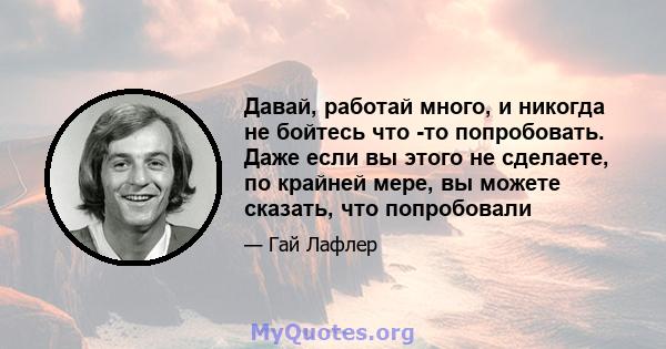 Давай, работай много, и никогда не бойтесь что -то попробовать. Даже если вы этого не сделаете, по крайней мере, вы можете сказать, что попробовали