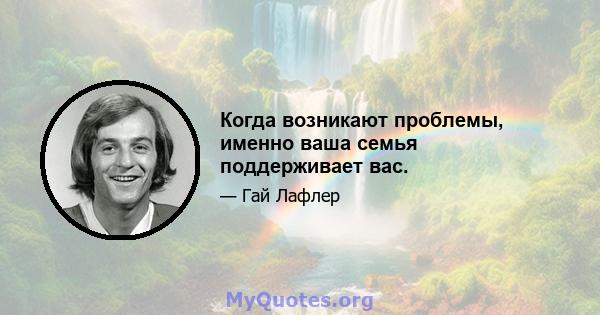 Когда возникают проблемы, именно ваша семья поддерживает вас.