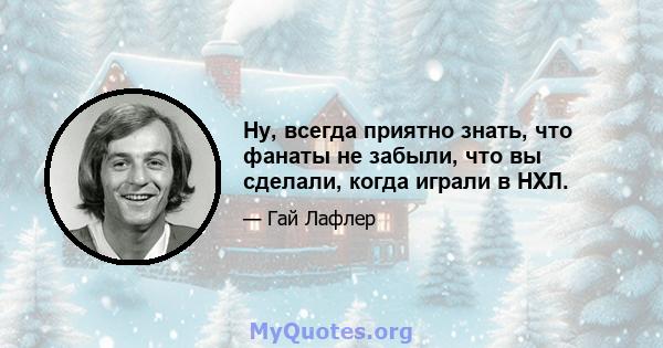 Ну, всегда приятно знать, что фанаты не забыли, что вы сделали, когда играли в НХЛ.