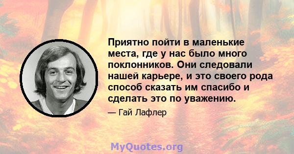 Приятно пойти в маленькие места, где у нас было много поклонников. Они следовали нашей карьере, и это своего рода способ сказать им спасибо и сделать это по уважению.