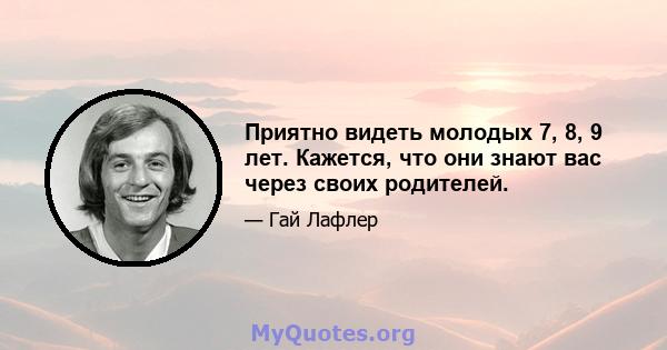 Приятно видеть молодых 7, 8, 9 лет. Кажется, что они знают вас через своих родителей.