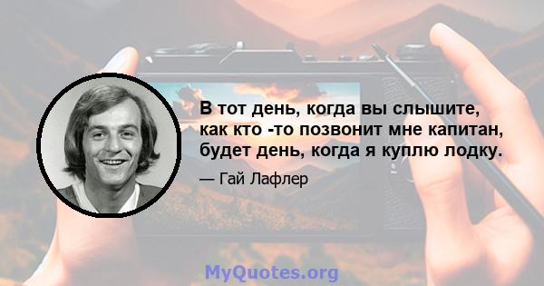 В тот день, когда вы слышите, как кто -то позвонит мне капитан, будет день, когда я куплю лодку.