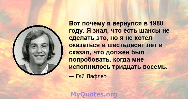 Вот почему я вернулся в 1988 году. Я знал, что есть шансы не сделать это, но я не хотел оказаться в шестьдесят лет и сказал, что должен был попробовать, когда мне исполнилось тридцать восемь.