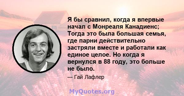 Я бы сравнил, когда я впервые начал с Монреаля Канадиенс; Тогда это была большая семья, где парни действительно застряли вместе и работали как единое целое. Но когда я вернулся в 88 году, это больше не было.