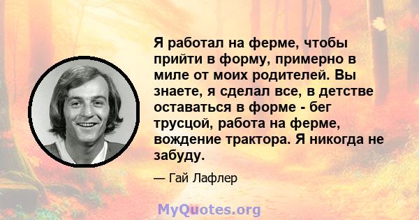 Я работал на ферме, чтобы прийти в форму, примерно в миле от моих родителей. Вы знаете, я сделал все, в детстве оставаться в форме - бег трусцой, работа на ферме, вождение трактора. Я никогда не забуду.