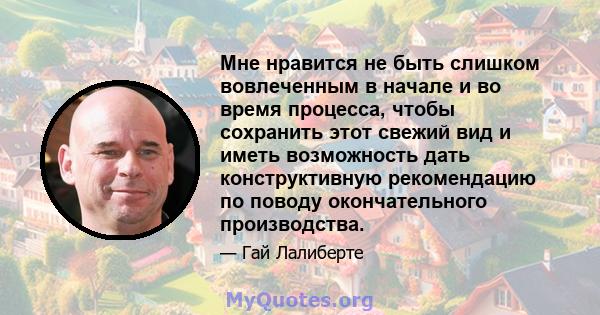 Мне нравится не быть слишком вовлеченным в начале и во время процесса, чтобы сохранить этот свежий вид и иметь возможность дать конструктивную рекомендацию по поводу окончательного производства.