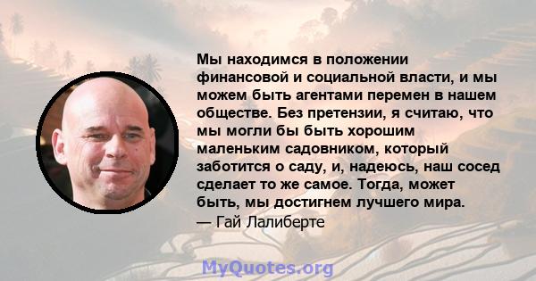 Мы находимся в положении финансовой и социальной власти, и мы можем быть агентами перемен в нашем обществе. Без претензии, я считаю, что мы могли бы быть хорошим маленьким садовником, который заботится о саду, и,