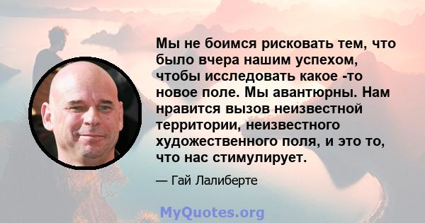 Мы не боимся рисковать тем, что было вчера нашим успехом, чтобы исследовать какое -то новое поле. Мы авантюрны. Нам нравится вызов неизвестной территории, неизвестного художественного поля, и это то, что нас стимулирует.