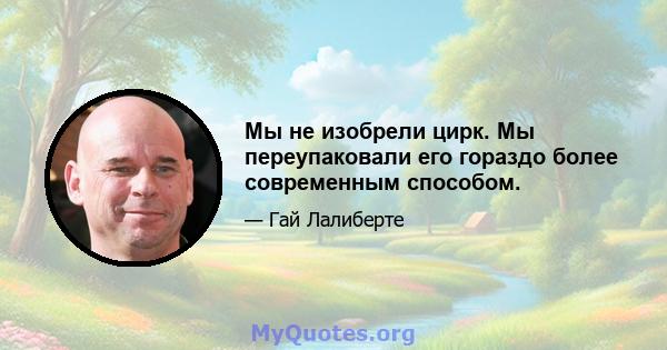 Мы не изобрели цирк. Мы переупаковали его гораздо более современным способом.