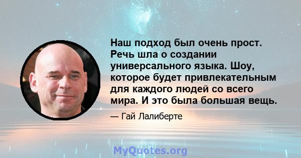 Наш подход был очень прост. Речь шла о создании универсального языка. Шоу, которое будет привлекательным для каждого людей со всего мира. И это была большая вещь.