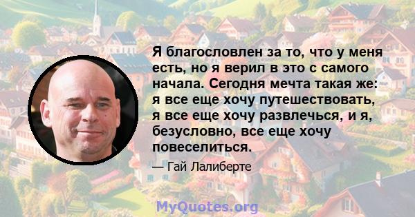 Я благословлен за то, что у меня есть, но я верил в это с самого начала. Сегодня мечта такая же: я все еще хочу путешествовать, я все еще хочу развлечься, и я, безусловно, все еще хочу повеселиться.