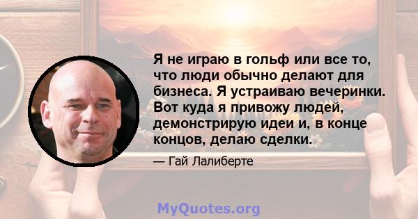 Я не играю в гольф или все то, что люди обычно делают для бизнеса. Я устраиваю вечеринки. Вот куда я привожу людей, демонстрирую идеи и, в конце концов, делаю сделки.