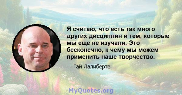 Я считаю, что есть так много других дисциплин и тем, которые мы еще не изучали. Это бесконечно, к чему мы можем применить наше творчество.